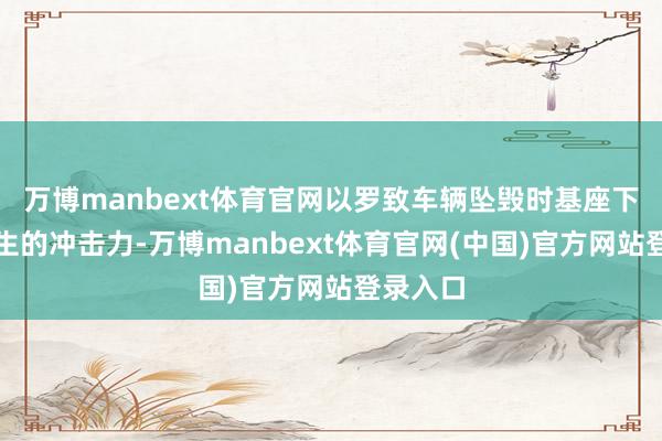 万博manbext体育官网以罗致车辆坠毁时基座下降时产生的冲击力-万博manbext体育官网(中国)官方网站登录入口