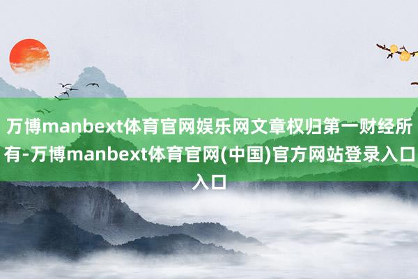 万博manbext体育官网娱乐网文章权归第一财经所有-万博manbext体育官网(中国)官方网站登录入口
