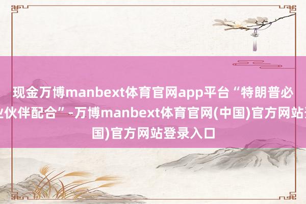 现金万博manbext体育官网app平台“特朗普必须与营业伙伴配合”-万博manbext体育官网(中国)官方网站登录入口