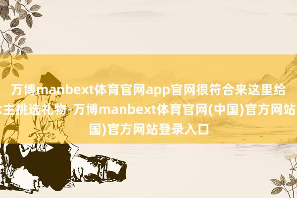 万博manbext体育官网app官网很符合来这里给家东说念主挑选礼物-万博manbext体育官网(中国)官方网站登录入口