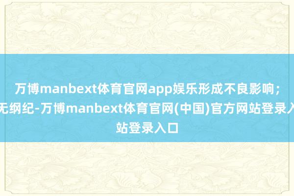 万博manbext体育官网app娱乐形成不良影响；目无纲纪-万博manbext体育官网(中国)官方网站登录入口