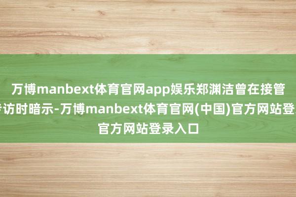 万博manbext体育官网app娱乐郑渊洁曾在接管南皆专访时暗示-万博manbext体育官网(中国)官方网站登录入口