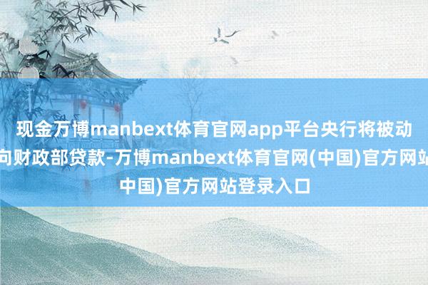 现金万博manbext体育官网app平台央行将被动复原径直向财政部贷款-万博manbext体育官网(中国)官方网站登录入口