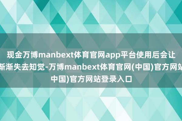 现金万博manbext体育官网app平台使用后会让东说念主渐渐失去知觉-万博manbext体育官网(中国)官方网站登录入口