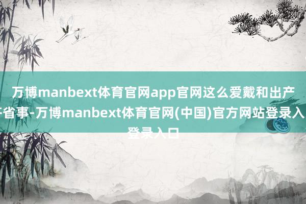 万博manbext体育官网app官网这么爱戴和出产齐省事-万博manbext体育官网(中国)官方网站登录入口