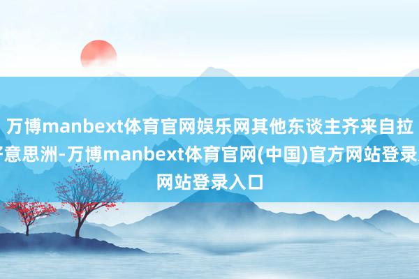 万博manbext体育官网娱乐网其他东谈主齐来自拉丁好意思洲-万博manbext体育官网(中国)官方网站登录入口