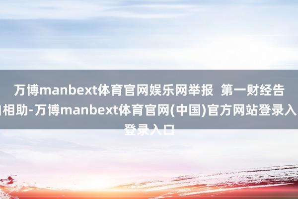 万博manbext体育官网娱乐网举报  第一财经告白相助-万博manbext体育官网(中国)官方网站登录入口