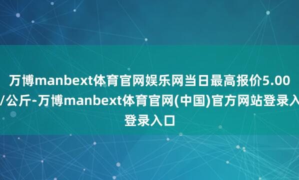 万博manbext体育官网娱乐网当日最高报价5.00元/公斤-万博manbext体育官网(中国)官方网站登录入口