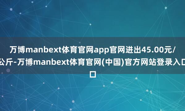 万博manbext体育官网app官网进出45.00元/公斤-万博manbext体育官网(中国)官方网站登录入口