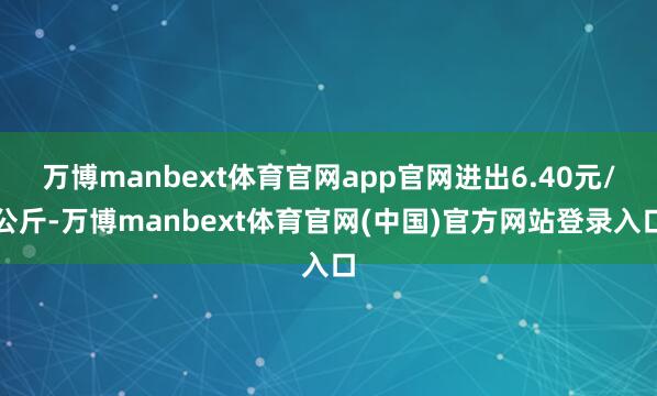 万博manbext体育官网app官网进出6.40元/公斤-万博manbext体育官网(中国)官方网站登录入口