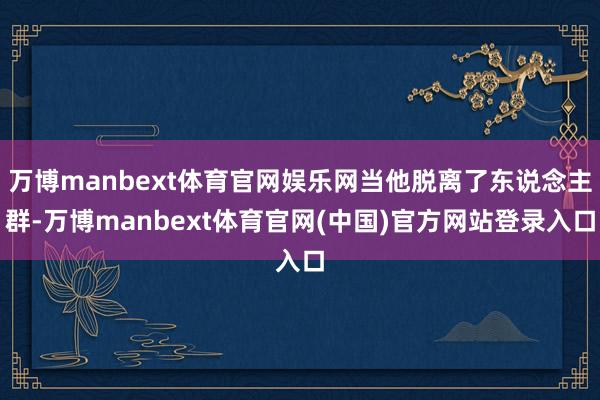 万博manbext体育官网娱乐网当他脱离了东说念主群-万博manbext体育官网(中国)官方网站登录入口