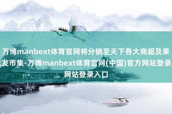 万博manbext体育官网将分销至天下各大商超及果蔬批发市集-万博manbext体育官网(中国)官方网站登录入口