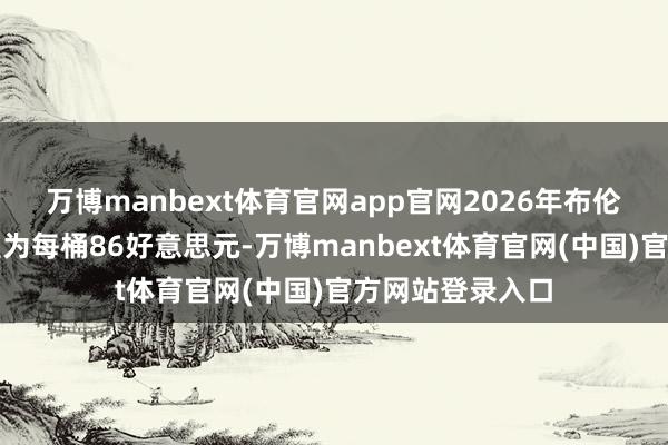 万博manbext体育官网app官网2026年布伦特原油均价瞻望为每桶86好意思元-万博manbext体育官网(中国)官方网站登录入口