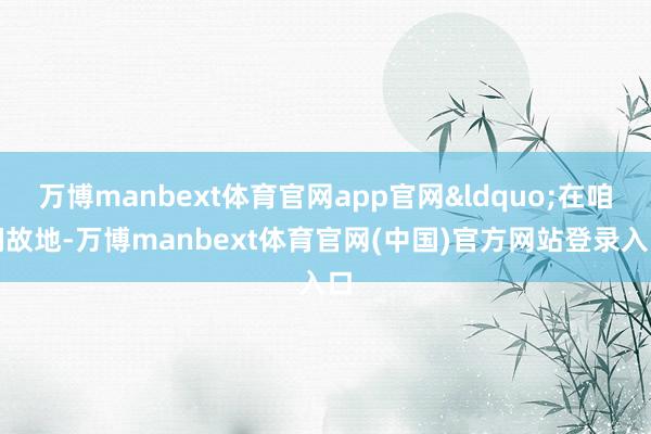 万博manbext体育官网app官网&ldquo;在咱们故地-万博manbext体育官网(中国)官方网站登录入口