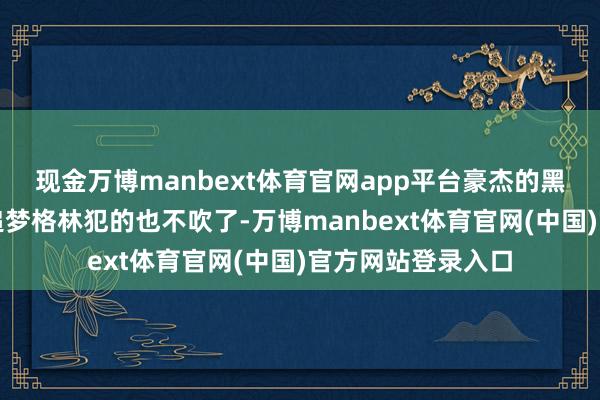 现金万博manbext体育官网app平台豪杰的黑粉会说这球如若追梦格林犯的也不吹了-万博manbext体育官网(中国)官方网站登录入口