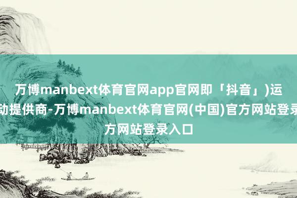 万博manbext体育官网app官网即「抖音」)运营劳动提供商-万博manbext体育官网(中国)官方网站登录入口