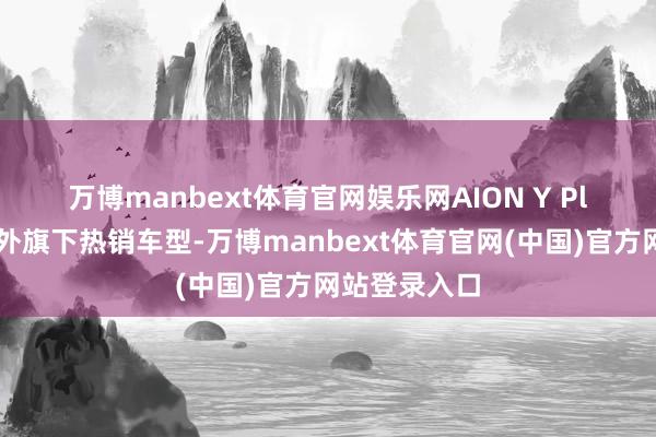 万博manbext体育官网娱乐网　　AION Y Plus是广汽国外旗下热销车型-万博manbext体育官网(中国)官方网站登录入口