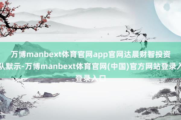 万博manbext体育官网app官网　　达晨财智投资团队默示-万博manbext体育官网(中国)官方网站登录入口