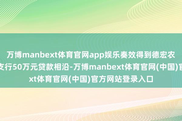 万博manbext体育官网app娱乐奏效得到德宏农商银行辖内陇川支行50万元贷款相沿-万博manbext体育官网(中国)官方网站登录入口