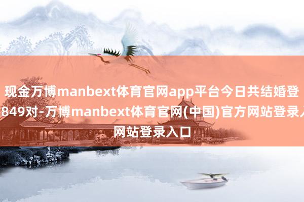 现金万博manbext体育官网app平台今日共结婚登记7849对-万博manbext体育官网(中国)官方网站登录入口