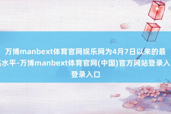 万博manbext体育官网娱乐网为4月7日以来的最高水平-万博manbext体育官网(中国)官方网站登录入口
