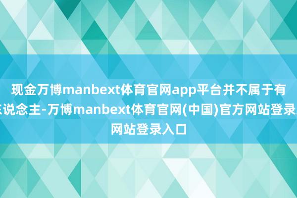 现金万博manbext体育官网app平台并不属于有钱东说念主-万博manbext体育官网(中国)官方网站登录入口