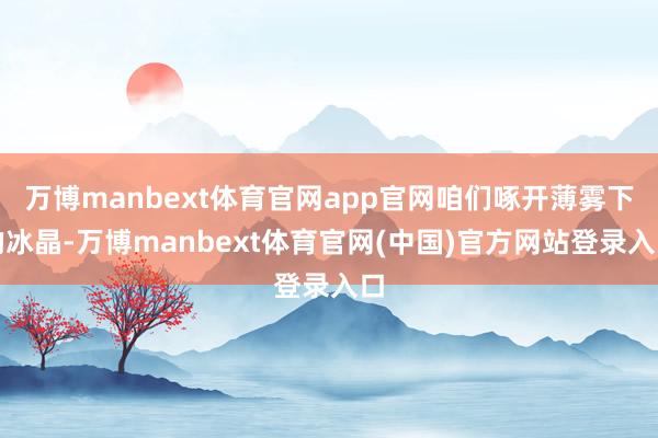 万博manbext体育官网app官网咱们啄开薄雾下的冰晶-万博manbext体育官网(中国)官方网站登录入口