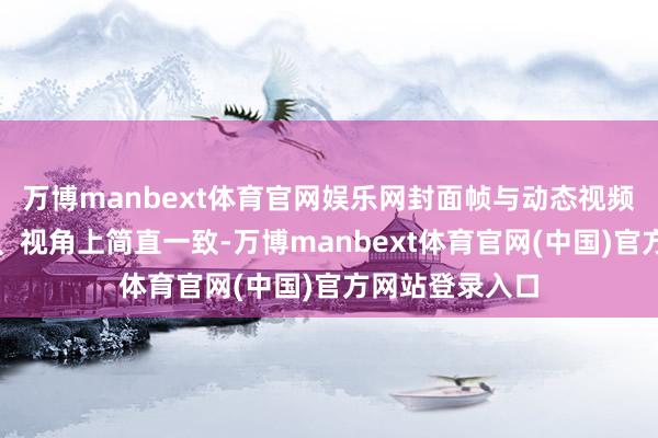 万博manbext体育官网娱乐网封面帧与动态视频在色调、影调、视角上简直一致-万博manbext体育官网(中国)官方网站登录入口