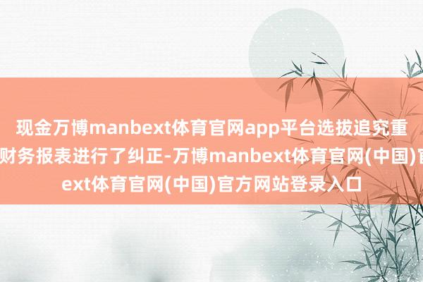 现金万博manbext体育官网app平台选拔追究重述法对2023年度财务报表进行了纠正-万博manbext体育官网(中国)官方网站登录入口