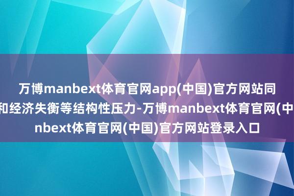 万博manbext体育官网app(中国)官方网站同期渐进地去惩处债务和经济失衡等结构性压力-万博manbext体育官网(中国)官方网站登录入口