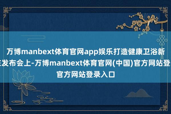 万博manbext体育官网app娱乐打造健康卫浴新标杆在发布会上-万博manbext体育官网(中国)官方网站登录入口