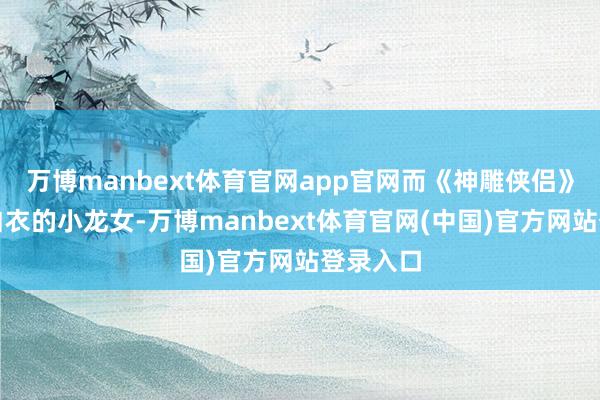 万博manbext体育官网app官网而《神雕侠侣》里一袭白衣的小龙女-万博manbext体育官网(中国)官方网站登录入口
