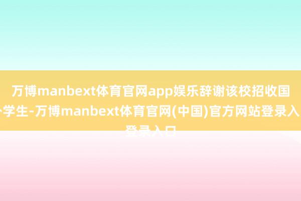 万博manbext体育官网app娱乐辞谢该校招收国外学生-万博manbext体育官网(中国)官方网站登录入口
