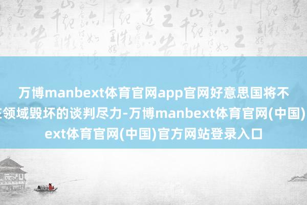 万博manbext体育官网app官网好意思国将不得不接洽退出旨在领域毁坏的谈判尽力-万博manbext体育官网(中国)官方网站登录入口