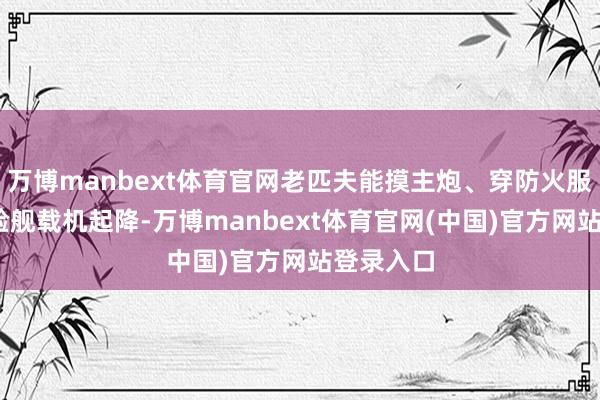 万博manbext体育官网老匹夫能摸主炮、穿防火服、VR体验舰载机起降-万博manbext体育官网(中国)官方网站登录入口