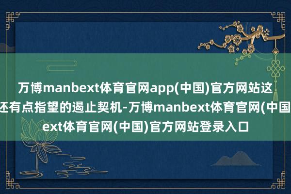 万博manbext体育官网app(中国)官方网站这段是目前公认的、还有点指望的遏止契机-万博manbext体育官网(中国)官方网站登录入口