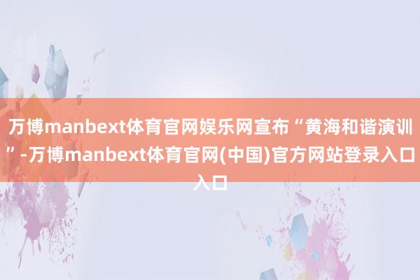 万博manbext体育官网娱乐网宣布“黄海和谐演训”-万博manbext体育官网(中国)官方网站登录入口