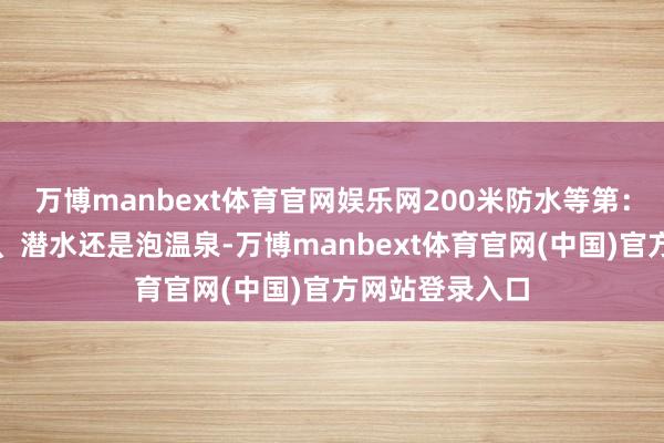 万博manbext体育官网娱乐网200米防水等第：不管是在游水、潜水还是泡温泉-万博manbext体育官网(中国)官方网站登录入口
