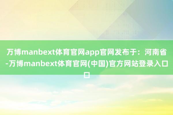 万博manbext体育官网app官网发布于：河南省-万博manbext体育官网(中国)官方网站登录入口