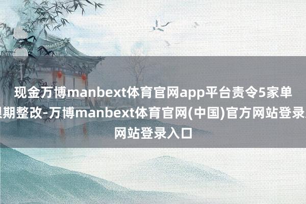 现金万博manbext体育官网app平台责令5家单元限期整改-万博manbext体育官网(中国)官方网站登录入口