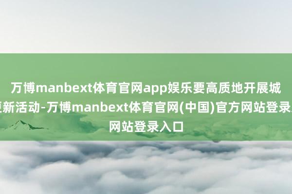 万博manbext体育官网app娱乐要高质地开展城市更新活动-万博manbext体育官网(中国)官方网站登录入口