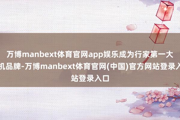 万博manbext体育官网app娱乐成为行家第一大手机品牌-万博manbext体育官网(中国)官方网站登录入口