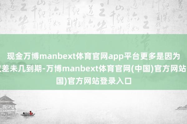 现金万博manbext体育官网app平台更多是因为他的协议差未几到期-万博manbext体育官网(中国)官方网站登录入口