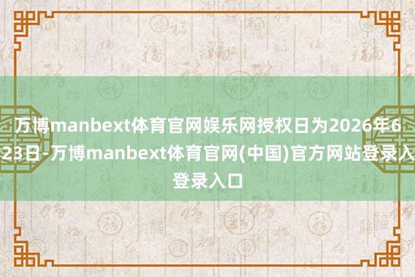 万博manbext体育官网娱乐网授权日为2026年6月23日-万博manbext体育官网(中国)官方网站登录入口