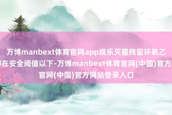 万博manbext体育官网app娱乐灭菌残留环氧乙烷需严格遏抑在安全阈值以下-万博manbext体育官网(中国)官方网站登录入口