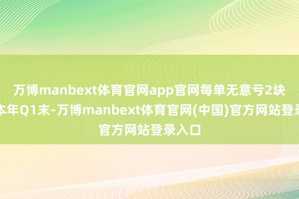 万博manbext体育官网app官网每单无意亏2块；到本年Q1末-万博manbext体育官网(中国)官方网站登录入口