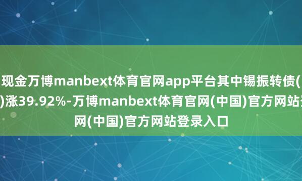 现金万博manbext体育官网app平台其中锡振转债(111022)涨39.92%-万博manbext体育官网(中国)官方网站登录入口