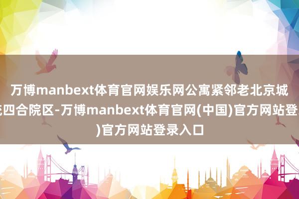 万博manbext体育官网娱乐网公寓紧邻老北京城的传统四合院区-万博manbext体育官网(中国)官方网站登录入口