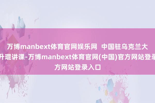 万博manbext体育官网娱乐网 中国驻乌克兰大使马升琨讲课-万博manbext体育官网(中国)官方网站登录入口