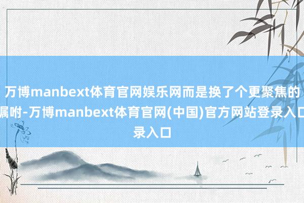 万博manbext体育官网娱乐网而是换了个更聚焦的嘱咐-万博manbext体育官网(中国)官方网站登录入口